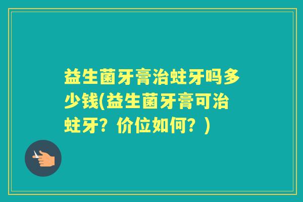 益生菌牙膏蛀牙吗多少钱(益生菌牙膏可蛀牙?价位如何?) 益生菌牙膏蛀牙吗多少钱(益生菌牙膏可蛀牙?价位如何?)