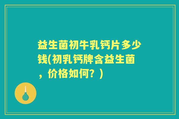 益生菌初牛乳钙片多少钱(初乳钙牌含益生菌，价格如何？)