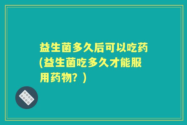 益生菌多久后可以吃药(益生菌吃多久才能服用?) 益生菌多久后可以吃药(益生菌吃多久才能服用?)