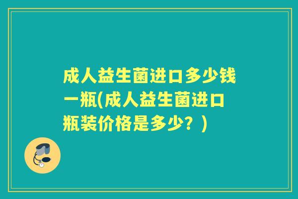 成人益生菌进口多少钱一瓶(成人益生菌进口瓶装价格是多少?) 成人益生菌进口多少钱一瓶(成人益生菌进口瓶装价格是多少?)