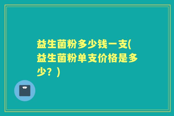 益生菌粉多少钱一支(益生菌粉单支价格是多少?) 益生菌粉多少钱一支(益生菌粉单支价格是多少?)