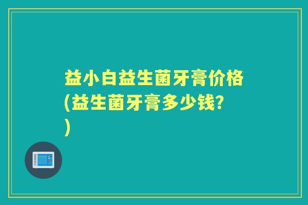 益小白益生菌牙膏价格(益生菌牙膏多少钱？)