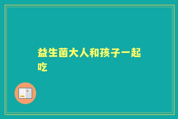 益生菌大人和孩子一起吃 益生菌大人和孩子一起吃