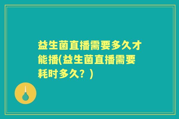 益生菌直播需要多久才能播(益生菌直播需要耗时多久？)