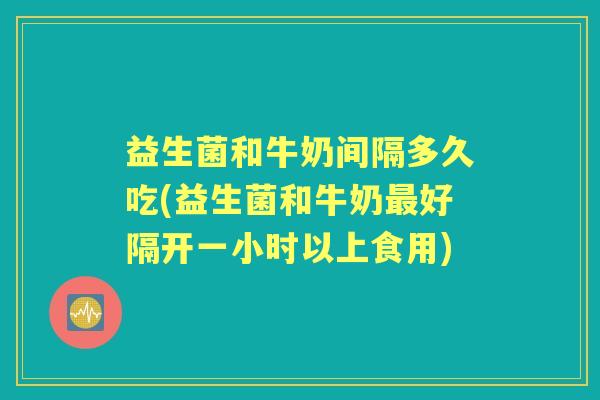 益生菌和牛奶间隔多久吃(益生菌和牛奶好隔开一小时以上食用)