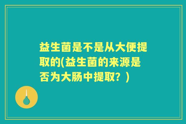 益生菌是不是从大便提取的(益生菌的来源是否为大肠中提取？)