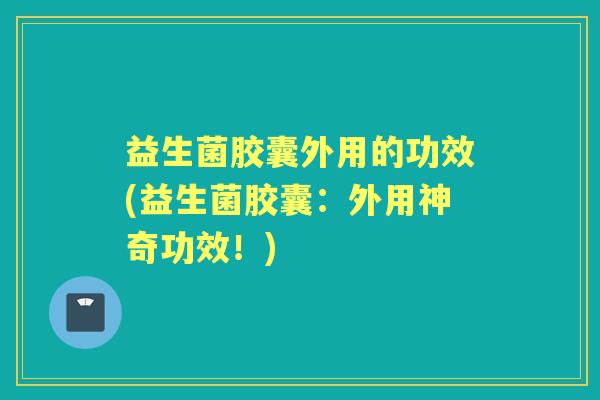 益生菌胶囊外用的功效(益生菌胶囊:外用神奇功效!) 益生菌胶囊外用的功效(益生菌胶囊:外用神奇功效!)