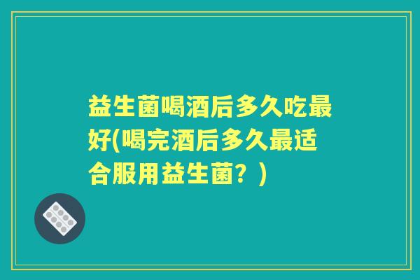 益生菌喝酒后多久吃好(喝完酒后多久适合服用益生菌?) 益生菌喝酒后多久吃好(喝完酒后多久适合服用益生菌?)