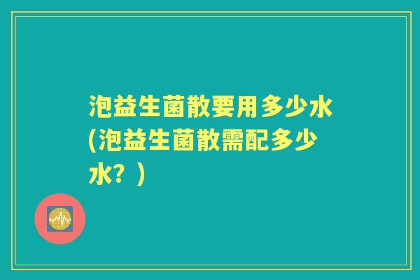 泡益生菌散要用多少水(泡益生菌散需配多少水?) 泡益生菌散要用多少水(泡益生菌散需配多少水?)