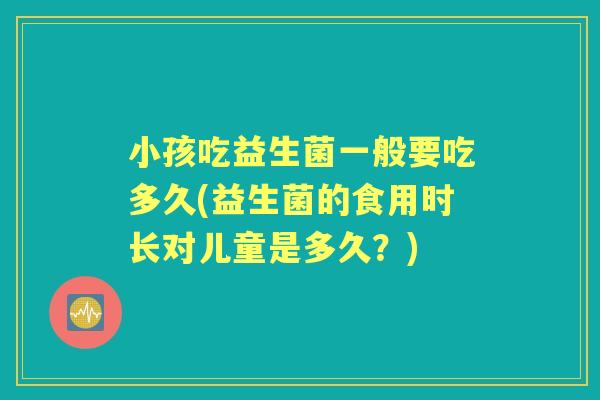 小孩吃益生菌一般要吃多久(益生菌的食用时长对儿童是多久?) 小孩吃益生菌一般要吃多久(益生菌的食用时长对儿童是多久?)