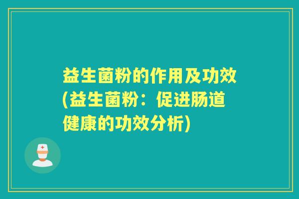 益生菌粉的作用及功效(益生菌粉:促进肠道健康的功效分析) 益生菌粉的作用及功效(益生菌粉:促进肠道健康的功效分析)