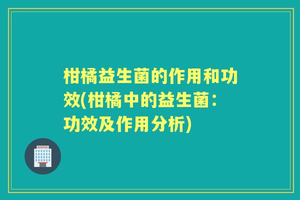 柑橘益生菌的作用和功效(柑橘中的益生菌:功效及作用分析) 柑橘益生菌的作用和功效(柑橘中的益生菌:功效及作用分析)