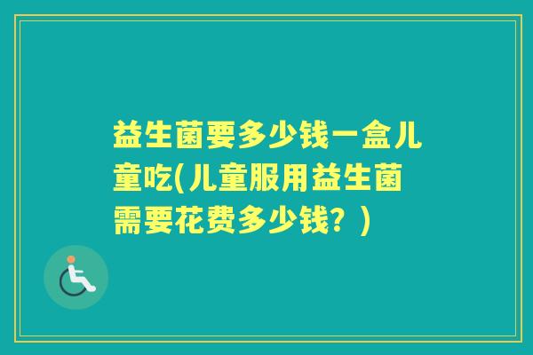 益生菌要多少钱一盒儿童吃(儿童服用益生菌需要花费多少钱?) 益生菌要多少钱一盒儿童吃(儿童服用益生菌需要花费多少钱?)