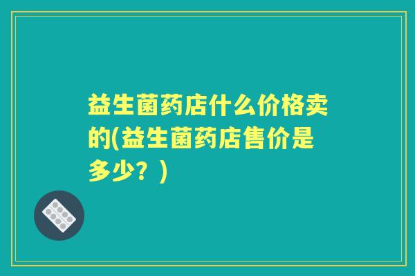 益生菌药店什么价格卖的(益生菌药店售价是多少?) 益生菌药店什么价格卖的(益生菌药店售价是多少?)