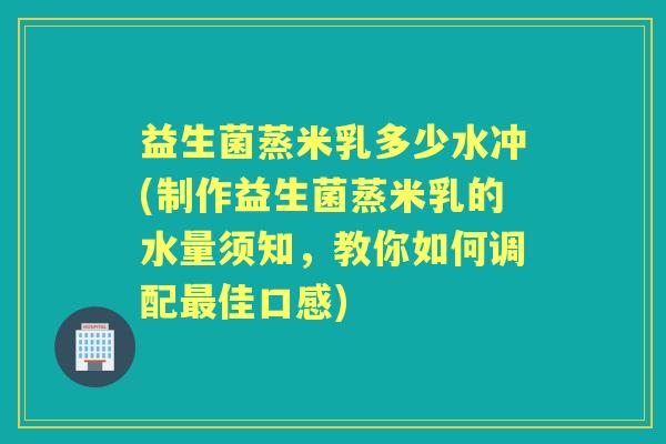 益生菌蒸米乳多少水冲(制作益生菌蒸米乳的水量须知,教你如何调配佳口感) 益生菌蒸米乳多少水冲(制作益生菌蒸米乳的水量须知,教你如何调配佳口感)