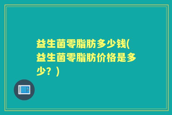 益生菌零脂肪多少钱(益生菌零脂肪价格是多少?) 益生菌零脂肪多少钱(益生菌零脂肪价格是多少?)