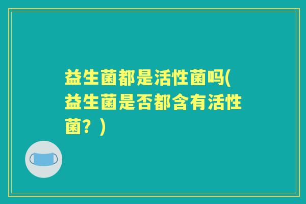 益生菌都是活性菌吗(益生菌是否都含有活性菌?) 益生菌都是活性菌吗(益生菌是否都含有活性菌?)