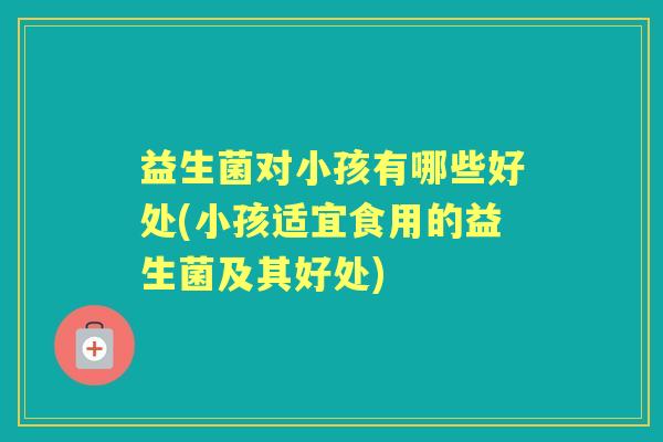 益生菌对小孩有哪些好处(小孩适宜食用的益生菌及其好处) 益生菌对小孩有哪些好处(小孩适宜食用的益生菌及其好处)