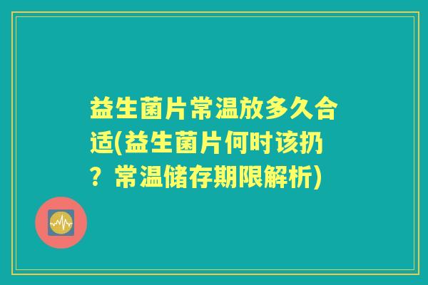 益生菌片常温放多久合适(益生菌片何时该扔？常温储存期限解析)