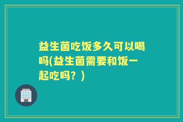 益生菌吃饭多久可以喝吗(益生菌需要和饭一起吃吗?) 益生菌吃饭多久可以喝吗(益生菌需要和饭一起吃吗?)