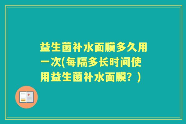 益生菌补水面膜多久用一次(每隔多长时间使用益生菌补水面膜?) 益生菌补水面膜多久用一次(每隔多长时间使用益生菌补水面膜?)