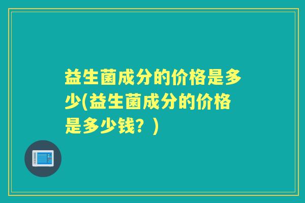益生菌成分的价格是多少(益生菌成分的价格是多少钱？)