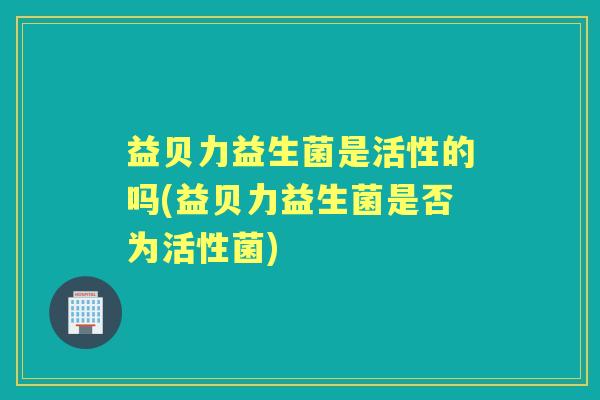 益贝力益生菌是活性的吗(益贝力益生菌是否为活性菌)