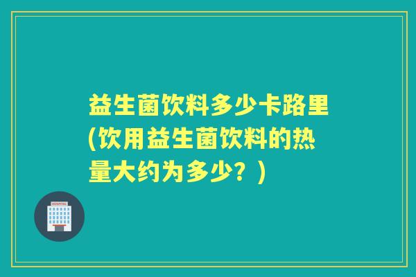 益生菌饮料多少卡路里(饮用益生菌饮料的热量大约为多少？)