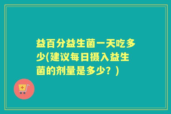 益百分益生菌一天吃多少(建议每日摄入益生菌的剂量是多少？)