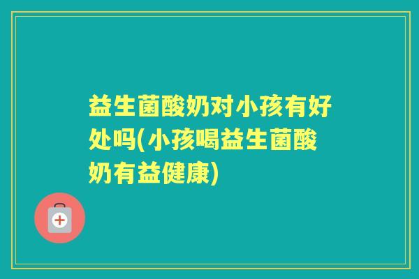 益生菌酸奶对小孩有好处吗(小孩喝益生菌酸奶有益健康) 益生菌酸奶对小孩有好处吗(小孩喝益生菌酸奶有益健康)