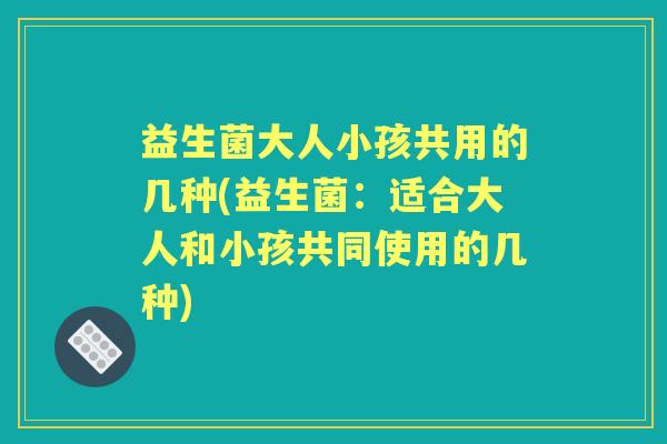 益生菌大人小孩共用的几种(益生菌:适合大人和小孩共同使用的几种) 益生菌大人小孩共用的几种(益生菌:适合大人和小孩共同使用的几种)