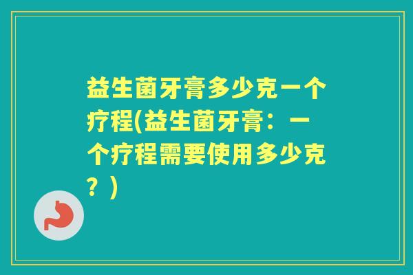 益生菌牙膏多少克一个疗程(益生菌牙膏:一个疗程需要使用多少克?) 益生菌牙膏多少克一个疗程(益生菌牙膏:一个疗程需要使用多少克?)