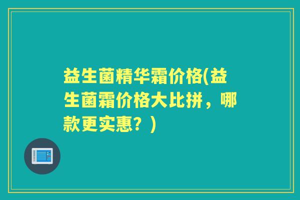 益生菌精华霜价格(益生菌霜价格大比拼,哪款更实惠?) 益生菌精华霜价格(益生菌霜价格大比拼,哪款更实惠?)