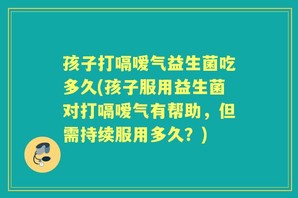 孩子打嗝嗳气益生菌吃多久(孩子服用益生菌对打嗝嗳气有帮助,但需持续服用多久?) 孩子打嗝嗳气益生菌吃多久(孩子服用益生菌对打嗝嗳气有帮助,但需持续服用多久?)