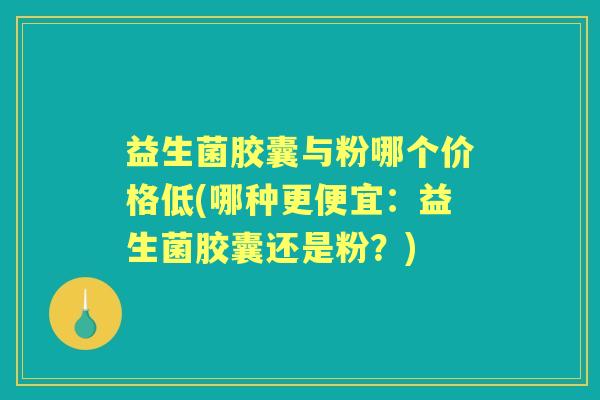 益生菌胶囊与粉哪个价格低(哪种更便宜:益生菌胶囊还是粉?) 益生菌胶囊与粉哪个价格低(哪种更便宜:益生菌胶囊还是粉?)
