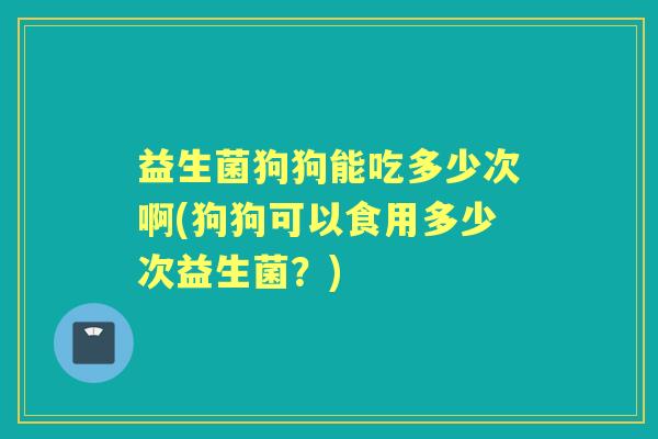 益生菌狗狗能吃多少次啊(狗狗可以食用多少次益生菌?) 益生菌狗狗能吃多少次啊(狗狗可以食用多少次益生菌?)