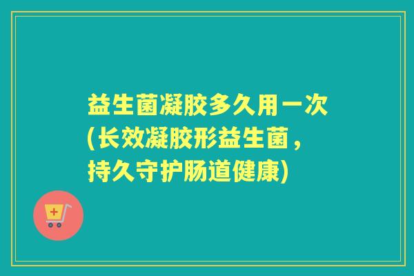 益生菌凝胶多久用一次(长效凝胶形益生菌，持久守护肠道健康)