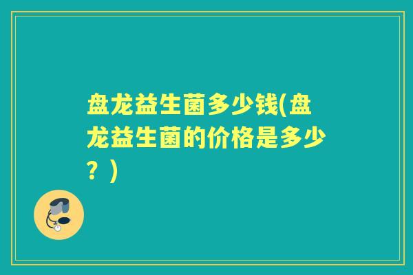 盘龙益生菌多少钱(盘龙益生菌的价格是多少?) 盘龙益生菌多少钱(盘龙益生菌的价格是多少?)