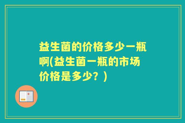 益生菌的价格多少一瓶啊(益生菌一瓶的市场价格是多少?) 益生菌的价格多少一瓶啊(益生菌一瓶的市场价格是多少?)
