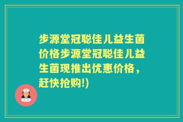 步源堂冠聪佳儿益生菌价格步源堂冠聪佳儿益生菌现推出优惠价格，赶快抢购!)