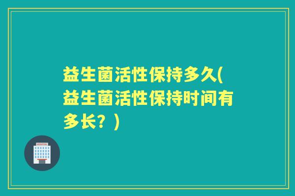 益生菌活性保持多久(益生菌活性保持时间有多长?) 益生菌活性保持多久(益生菌活性保持时间有多长?)