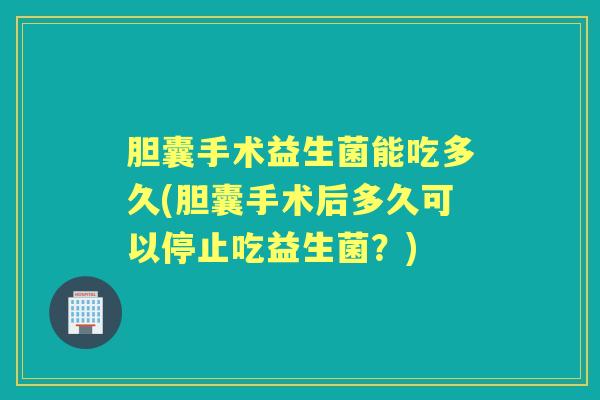 胆囊手术益生菌能吃多久(胆囊手术后多久可以停止吃益生菌?) 胆囊手术益生菌能吃多久(胆囊手术后多久可以停止吃益生菌?)