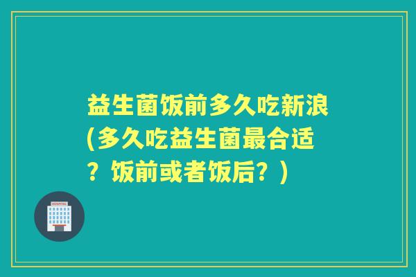 益生菌饭前多久吃新浪(多久吃益生菌合适？饭前或者饭后？)