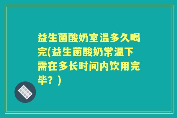 益生菌酸奶室温多久喝完(益生菌酸奶常温下需在多长时间内饮用完毕?) 益生菌酸奶室温多久喝完(益生菌酸奶常温下需在多长时间内饮用完毕?)