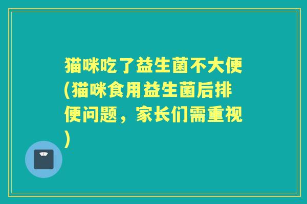 猫咪吃了益生菌不大便(猫咪食用益生菌后排便问题,家长们需重视) 猫咪吃了益生菌不大便(猫咪食用益生菌后排便问题,家长们需重视)