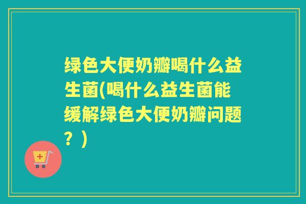 绿色大便奶瓣喝什么益生菌(喝什么益生菌能缓解绿色大便奶瓣问题?) 绿色大便奶瓣喝什么益生菌(喝什么益生菌能缓解绿色大便奶瓣问题?)