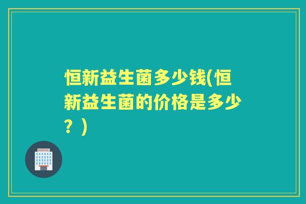 恒新益生菌多少钱(恒新益生菌的价格是多少？)
