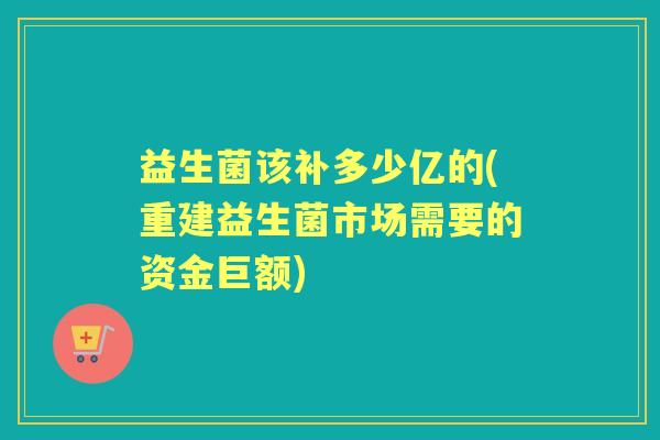 益生菌该补多少亿的(重建益生菌市场需要的资金巨额)