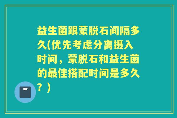 益生菌跟蒙脱石间隔多久(优先考虑分离摄入时间,蒙脱石和益生菌的佳搭配时间是多久?) 益生菌跟蒙脱石间隔多久(优先考虑分离摄入时间,蒙脱石和益生菌的佳搭配时间是多久?)