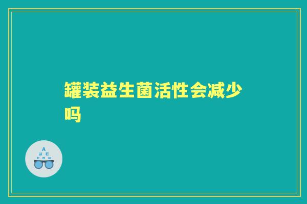 罐装益生菌活性会减少吗